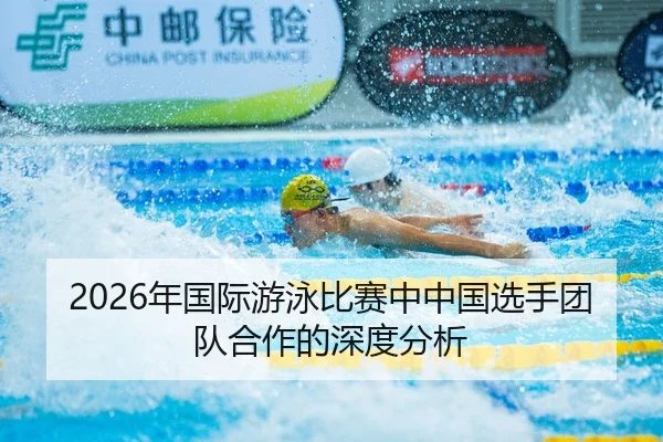 2026年国际游泳比赛中中国选手团队合作的深度分析