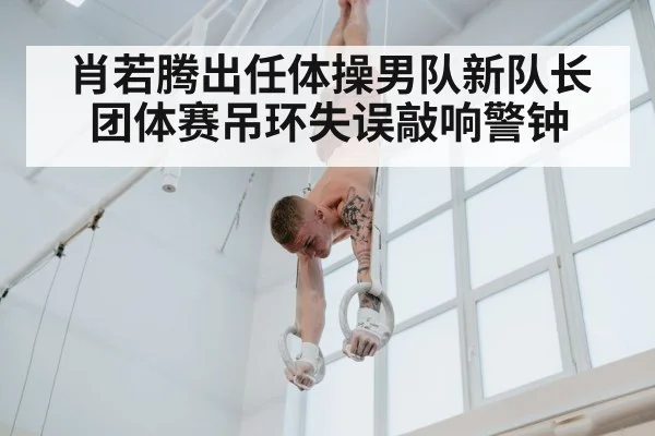肖若腾出任体操男队新队长团体赛吊环失误敲响警钟